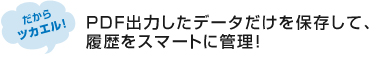 ＰＤＦ出力したデータだけを保存して、履歴をスマートに管理！