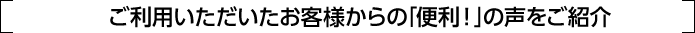 ご利用いただいたお客様からの｢便利！｣の声をご紹介