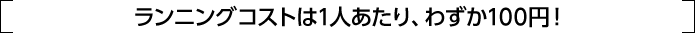 ランニングコストは1人あたり、わずか100円！