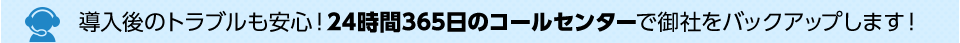 導入後のトラブルも安心！24時間365日のコールセンターで御社をバックアップします！