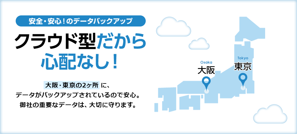 クラウド型だから心配なし！大阪・東京の2ヶ所に、データがバックアップされているので安心。御社の重要なデータは、大切に守ります。